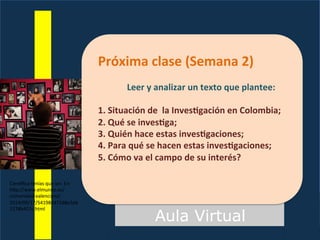 Aula Virtual
Próxima	
  clase	
  (Semana	
  2)	
  
	
  
Leer	
  y	
  analizar	
  un	
  texto	
  que	
  plantee:	
  
	
  
1.	
  Situación	
  de	
  	
  la	
  InvesEgación	
  en	
  Colombia;	
  
2.	
  Qué	
  se	
  invesEga;	
  
3.	
  Quién	
  hace	
  estas	
  invesEgaciones;	
  
4.	
  Para	
  qué	
  se	
  hacen	
  estas	
  invesEgaciones;	
  
5.	
  Cómo	
  va	
  el	
  campo	
  de	
  su	
  interés?	
  
Cien^ﬁca	
  tenías	
  que	
  ser.	
  En:	
  
hFp://www.elmundo.es/
comunidad-­‐valenciana/
2014/09/17/54198447268e3eb
1278b457c.html	
  
 