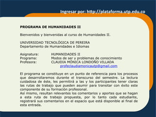 PROGRAMA DE HUMANIDADES II
Bienvenidos y bienvenidas al curso de Humanidades II.
UNIVERSIDAD TECNOLÓGICA DE PEREIRA
Departamento de Humanidades e Idiomas
Asignatura: HUMANIDADES II
Programa: Modos de ser y problemas de conocimiento
Profesora: CLAUDIA MÓNICA LONDOÑO VILLADA
profeclaudiamonicautp@gmail.com
El programa se constituye en un punto de referencia para los procesos
que desarrollaremos durante el transcurso del semestre. La lectura
cuidadosa de éste, les permitirá a las y los participantes tener claras
las rutas de trabajo que pueden asumir para transitar con éxito este
componente de su formación profesional.
Así mismo, resultan relevantes los comentarios y aportes que se hagan
a esta ruta de trabajo propuesta, por lo tanto cada estudiante,
registrará sus comentarios en el espacio que está disponible al final de
esta entrada.
Ingresar	
  por:	
  hOp://plataforma.utp.edu.co	
  
 