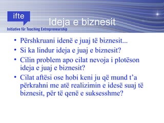 Ideja e biznesit Përshkruani idenë e juaj të biznesit... Si ka lindur ideja e juaj e biznesit?  Cilin problem apo cilat nevoja i plotëson  ideja e juaj e biznesit?  Cilat aftësi ose hobi keni ju që mund t’a përkrahni me atë realizimin e idesë suaj të biznesit, për të qenë e suksesshme?  