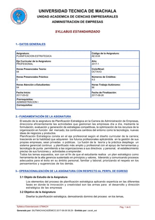 UNIVERSIDAD TECNICA DE MACHALA
UNIDAD ACADEMICA DE CIENCIAS EMPRESARIALES
ADMINISTRACION DE EMPRESAS
SYLLABUS ESTANDARIZADO
1.- DATOS GENERALES
Asignatura:
PLANIFICACION ESTRATEGICA
Código de la Asignatura:
AE.8.04
Eje Curricular de la Asignatura:
PROFESIONAL
Año:
2017-1
Ciclo/Nivel:
OCTAVO
Horas Presenciales Teoría:
64
Números de Créditos:
4.0
Horas Presenciales Práctica:
0
Horas Atención a Estudiantes:
64
Horas Trabajo Autónomo:
96
Fecha de Finalización:
2017-08-26
Fecha Inicio:
2017-05-02
Prerrequisitos:
ADMINISTRACION I
Correquisitos:
2.- FUNDAMENTACIÓN DE LA ASIGNATURA
El estudio de la asignatura de Planificación Estratégica en la Carrera de Administración de Empresas,
direcciona eficientemente las actividades que gestionan las empresas día a día, mediante la
formulación, evaluación y generación de estrategias competitivas, la optimización de los recursos de la
organización en función del mercado, los continuos cambios del entorno como la tecnología, nuevas
ideas de negocios y productos.
Planificación Estratégica consta en el eje profesional según el diseño curricular de la carrera;
trasciende en la habilidad que adquieren los futuros profesionales aplicándola en la gestión de sus
propias empresas, sean privadas o públicas. La fusión de la teoría y la práctica despliega un
sistema gerencial continuo y planificado más amplio y profesional con el apoyo de herramientas y
tecnología de punta permitiendo a las organizaciones a sus directivos y personal, el establecimiento
preciso de sus funciones y actividades a emprender.
Todos los temas expuestos, son con el fin de que el estudiante realice un plan estratégico como
herramienta de la alta gerencia sustentado en principios y valores, liderando y comunicando procesos
adecuados para el éxito en su ámbito personal, familiar y laboral; priorizando el respeto en los
pensamientos y sugerencias de los demás.
3.- OPERACIONALIZACIÓN DE LA ASIGNATURA CON RESPECTO AL PERFIL DE EGRESO
3.1 Objeto de Estudio de la Asignatura
Los elementos del proceso de planificación estratégica aplicando experticia en las diferentes
fases en donde la innovación y creatividad son las armas para el desarrollo y dirección
estratégica de las empresas
Diseñar la planificación estratégica, demostrando dominio del proceso en los temas,
3.2 Objetivo de la Asignatura
Syllabus Estandarizado UTMACH Pág. 1 de 8
Generado por: SIUTMACH/ACADÉMICO 2017-06-09 09:29 - Emitido por: caceli_est
 