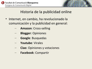 Historia de la publicidad online
• Internet, en cambio, ha revolucionado la
  comunicación y la publicidad en general:
      –   Amazon: Cross-selling
      –   Blogger: Opiniones
      –   Google: Busquedas
      –   Youtube: Virales
      –   Ciao: Opiniones y votaciones
      –   Facebook: Compartir
 