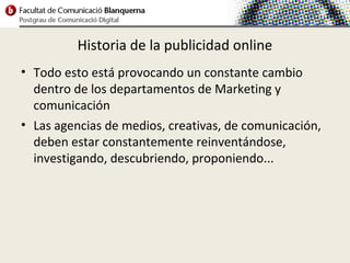 Historia de la publicidad online
• Todo esto está provocando un constante cambio
  dentro de los departamentos de Marketing y
  comunicación
• Las agencias de medios, creativas, de comunicación,
  deben estar constantemente reinventándose,
  investigando, descubriendo, proponiendo...
 