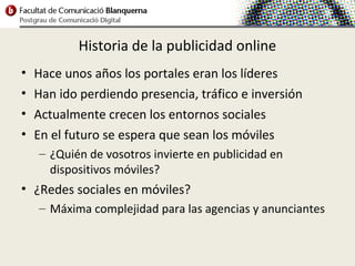 Historia de la publicidad online
•   Hace unos años los portales eran los líderes
•   Han ido perdiendo presencia, tráfico e inversión
•   Actualmente crecen los entornos sociales
•   En el futuro se espera que sean los móviles
    – ¿Quién de vosotros invierte en publicidad en
      dispositivos móviles?
• ¿Redes sociales en móviles?
    – Máxima complejidad para las agencias y anunciantes
 