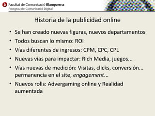 Historia de la publicidad online
• Se han creado nuevas figuras, nuevos departamentos
• Todos buscan lo mismo: ROI
• Vías diferentes de ingresos: CPM, CPC, CPL
• Nuevas vías para impactar: Rich Media, juegos...
• Vías nuevas de medición: Visitas, clicks, conversión...
  permanencia en el site, engagement...
• Nuevos rolls: Advergaming online y Realidad
  aumentada
 