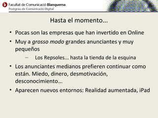 Hasta el momento...
• Pocas son las empresas que han invertido en Online
• Muy a grosso modo grandes anunciantes y muy
  pequeños
      –   Los Repsoles... hasta la tienda de la esquina
• Los anunciantes medianos prefieren continuar como
  están. Miedo, dinero, desmotivación,
  desconocimiento...
• Aparecen nuevos entornos: Realidad aumentada, iPad
 
