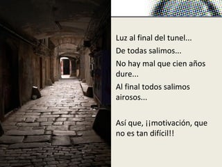 Luz al final del tunel...
De todas salimos...
No hay mal que cien años
dure...
Al final todos salimos
airosos...

Así que, ¡¡motivación, que
no es tan difícil!!
 