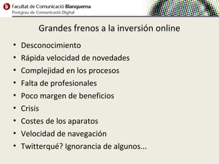 Grandes frenos a la inversión online
•   Desconocimiento
•   Rápida velocidad de novedades
•   Complejidad en los procesos
•   Falta de profesionales
•   Poco margen de beneficios
•   Crisis
•   Costes de los aparatos
•   Velocidad de navegación
•   Twitterqué? Ignorancia de algunos...
 