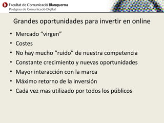 Grandes oportunidades para invertir en online
•   Mercado “virgen”
•   Costes
•   No hay mucho “ruido” de nuestra competencia
•   Constante crecimiento y nuevas oportunidades
•   Mayor interacción con la marca
•   Máximo retorno de la inversión
•   Cada vez mas utilizado por todos los públicos
 