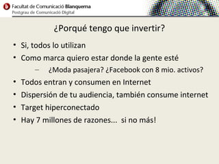 ¿Porqué tengo que invertir?
• Si, todos lo utilizan
• Como marca quiero estar donde la gente esté
       –   ¿Moda pasajera? ¿Facebook con 8 mio. activos?
•   Todos entran y consumen en Internet
•   Dispersión de tu audiencia, también consume internet
•   Target hiperconectado
•   Hay 7 millones de razones... si no más!
 