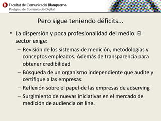 Pero sigue teniendo déficits...
• La dispersión y poca profesionalidad del medio. El
  sector exige:
   – Revisión de los sistemas de medición, metodologías y
     conceptos empleados. Además de transparencia para
     obtener credibilidad
   – Búsqueda de un organismo independiente que audite y
     certifique a las empresas
   – Reflexión sobre el papel de las empresas de adserving
   – Surgimiento de nuevas iniciativas en el mercado de
     medición de audiencia on line.
 