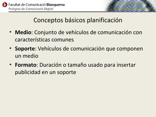 Conceptos básicos planificación
• Medio: Conjunto de vehículos de comunicación con
  características comunes
• Soporte: Vehículos de comunicación que componen
  un medio
• Formato: Duración o tamaño usado para insertar
  publicidad en un soporte
 