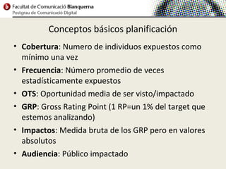 Conceptos básicos planificación
• Cobertura: Numero de individuos expuestos como
  mínimo una vez
• Frecuencia: Número promedio de veces
  estadísticamente expuestos
• OTS: Oportunidad media de ser visto/impactado
• GRP: Gross Rating Point (1 RP=un 1% del target que
  estemos analizando)
• Impactos: Medida bruta de los GRP pero en valores
  absolutos
• Audiencia: Público impactado
 
