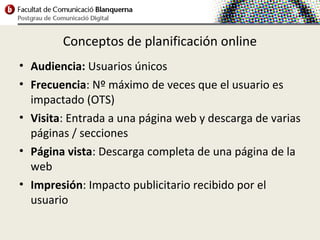 Conceptos de planificación online
• Audiencia: Usuarios únicos
• Frecuencia: Nº máximo de veces que el usuario es
  impactado (OTS)
• Visita: Entrada a una página web y descarga de varias
  páginas / secciones
• Página vista: Descarga completa de una página de la
  web
• Impresión: Impacto publicitario recibido por el
  usuario
 