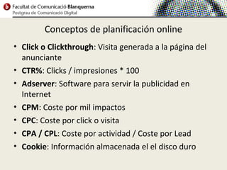 Conceptos de planificación online
• Click o Clickthrough: Visita generada a la página del
  anunciante
• CTR%: Clicks / impresiones * 100
• Adserver: Software para servir la publicidad en
  Internet
• CPM: Coste por mil impactos
• CPC: Coste por click o visita
• CPA / CPL: Coste por actividad / Coste por Lead
• Cookie: Información almacenada el el disco duro
 