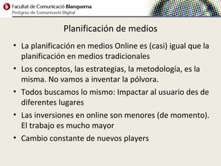 Planificación de medios
• La planificación en medios Online es (casi) igual que la
  planificación en medios tradicionales
• Los conceptos, las estrategias, la metodología, es la
  misma. No vamos a inventar la pólvora.
• Todos buscamos lo mismo: Impactar al usuario des de
  diferentes lugares
• Las inversiones en online son menores (de momento).
  El trabajo es mucho mayor
• Cambio constante de nuevos players
 