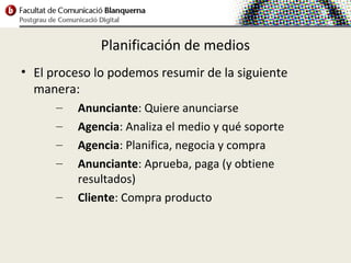 Planificación de medios
• El proceso lo podemos resumir de la siguiente
  manera:
      –   Anunciante: Quiere anunciarse
      –   Agencia: Analiza el medio y qué soporte
      –   Agencia: Planifica, negocia y compra
      –   Anunciante: Aprueba, paga (y obtiene
          resultados)
      –   Cliente: Compra producto
 