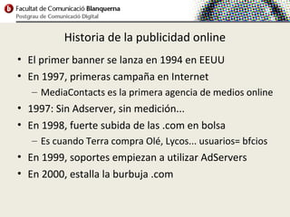 Historia de la publicidad online
• El primer banner se lanza en 1994 en EEUU
• En 1997, primeras campaña en Internet
   – MediaContacts es la primera agencia de medios online
• 1997: Sin Adserver, sin medición...
• En 1998, fuerte subida de las .com en bolsa
   – Es cuando Terra compra Olé, Lycos... usuarios= bfcios
• En 1999, soportes empiezan a utilizar AdServers
• En 2000, estalla la burbuja .com
 