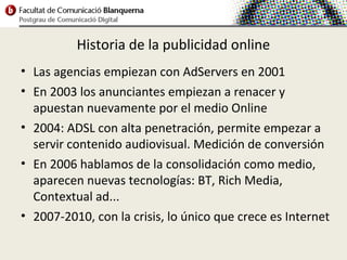 Historia de la publicidad online
• Las agencias empiezan con AdServers en 2001
• En 2003 los anunciantes empiezan a renacer y
  apuestan nuevamente por el medio Online
• 2004: ADSL con alta penetración, permite empezar a
  servir contenido audiovisual. Medición de conversión
• En 2006 hablamos de la consolidación como medio,
  aparecen nuevas tecnologías: BT, Rich Media,
  Contextual ad...
• 2007-2010, con la crisis, lo único que crece es Internet
 