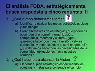 El análisis FODA, estratégicamente,
busca respuesta a cinco reguntas: II
d. ¿Qué rumbo deberíamos tomar
a) Identificar y evaluar las metas estratégicas clave
y sus riesgos.
b) Crear alternativas de estrategia: ¿qué podemos
hacer con el entorno?, ¿organización,
competencia, recursos y cultura? ¿qué
queremos hacer con nuestra misión, valores
personales y aspiraciones y el staff en general?
¿qué debemos hacer con las necesidades de la
comunidad, obligaciones hacia nuestros
usuarios?
d. ¿Qué hacer para alcanzar la Visión
a) Elaborar el plan estratégico especificando los
objetivos y metas para conseguir el cambio.
 