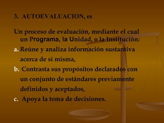 3. AUTOEVALUACION, es
Un proceso de evaluación, mediante el cual
un Programa, la Unidad, o la Institución:
a. Reúne y analiza información sustantiva
acerca de sí misma,
b. Contrasta sus propósitos declarados con
un conjunto de estándares previamente
definidos y aceptados,
c. Apoya la toma de decisiones.
 