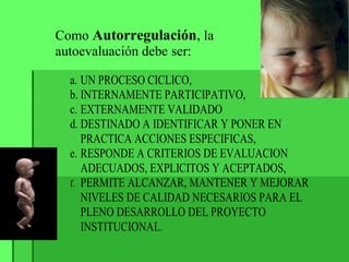a. UN PROCESO CICLICO,
b. INTERNAMENTE PARTICIPATIVO,
c. EXTERNAMENTE VALIDADO
d. DESTINADO A IDENTIFICAR Y PONER EN
PRACTICA ACCIONES ESPECIFICAS,
e. RESPONDE A CRITERIOS DE EVALUACION
ADECUADOS, EXPLICITOS Y ACEPTADOS,
f. PERMITE ALCANZAR, MANTENER Y MEJORAR
NIVELES DE CALIDAD NECESARIOS PARA EL
PLENO DESARROLLO DEL PROYECTO
INSTITUCIONAL.
Como Autorregulación, la
autoevaluación debe ser:
 