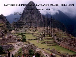 Ramón R. Abarca
Fernández
FACTORES QUE IMPULSARÁN LA TRANSFORMACIÓN DE LA UCSM
UCSM
2010
• VISIÓN
• MISIÓN
•TRABAJOPORPROCESOS
•SISTEMASDEINFORMACIÓN
•TECNOLOGÍAPARALA
FORMACIÓNYLAGESTIÓN
•MEDICIÓNDELAGESTIÓN
UCSM
2004
•Preocupaciones
estratégicas.
•Fortalezas
REINVENCIÓN DE LA UCSM
UCSM VIRTUAL
SISTEMA DE NORMALIZACIÓN
Y CERTIFICACIÓN DE
COMPETENCIAS ACADÉMICAS
GESTIÓN INSTITUCIONAL
EMPRESARISMO Y TRABAJO
INNOVACIÓN Y DESARROLLO
TECNOLÓGICO
SISTEMA DE INTELIGENCIA
COMPETITIVA
FORMACIÓN PROFESIONAL
INTEGRAL
INTERNACIONALIZACIÓN DE LA UCSM
 