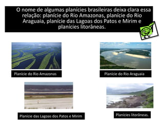 O nome de algumas planícies brasileiras deixa clara essa
relação: planície do Rio Amazonas, planície do Rio
Araguaia, planície das Lagoas dos Patos e Mirim e
planícies litorâneas.
Planície do Rio Amazonas Planície do Rio Araguaia
Planície das Lagoas dos Patos e Mirim Planícies litorâneas.
 