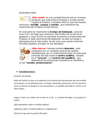 haciéndola vibrar.
Oído medio: es una cavidad llena de aire en el hueso
temporal, que está entre el tímpano y el oído interno.
Ligados al tímpano y también entre sí, hay tres huesos
diminutos: martillo, yunque y estribo, que transfieren las
vibraciones del tímpano al oído interno.
En esta parte es importante la trompa de Eustaquio, canal de
unos 4 cm. de largo que conecta el oído medio con lo alto de la
garganta, y cuya función es equilibrar la presión a ambos lados del
tímpano. A cada movimiento de deglución, se abre la trompa y
deja pasar aire al oído medio. Es por esto, que cuando sentimos
los oídos tapados, al tragar se nos destapan.
Oído interno: llamado también laberinto, está
compuesto por un complejo sistema de canales
membranosos con un revestimiento óseo. En esta zona
profunda del oído están el centro auditivo, ubicado
en el “caracol”, y el control del equilibrio, que
depende de las estructuras situadas en el vestíbulo y
en los “canales semicirculares”.
Actividad de Cierre:
Duración: 10 minutos
Antes de finalizar la clase, se le explicará a los alumnos que hay personas que este sentido
no lo poseen, se les planteará estar 3 minutos intentando comunicarse con el resto de la
clase en silencio sin producir ni una sola palabra, si es posible estar todo en silencio y ver
cómo actúan.
Luego se hará una síntesis de lo visto en el día y se tratará de llegar a una puesta en
común:
¿Qué aprendimos sobre el sentido auditivo?
¿Sabíamos sobre el sentido auditivo y su importancia?
¿Qué fue lo que más les gustó? ¿Por qué?
 