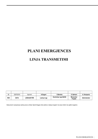 PLANI EMERGJENCES |
PLANI EMERGJENCES
LINJA TRANSMETIMI
Dokumenti I prezantuar eshte prone e Arber Qamil Dogani dhe eshte e ndaluar kopjimi I tij /ose imitimi me qellim kopjimin.
00 22/07/2015 Aprovim A.Dogani E.Berisha E. Barhani A. Kompania
REV DATA LESHUAR PER Leshuar nga
Kontrolluar nga QA/QC Menanxher
Projekti
Administrator
 