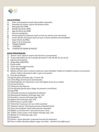 AULAS EXTRAS:
a)  Fazer uma pergunta à qual todos podem responder;
b)  Desenhar por partes, a partir das pontas soltas;
c)  Monopólio dos ODM;
d)  Batalha Naval dos ODM;
e)  Jogo da Glória dos ODM;
f)  Caça aos autógrafos;
g)  Formar palavras/ números (cada um tem um número e/ou uma letra)
h)  Comer Kit-Kat sem braços (aula em que os alunos perdem uma faculdade)
i)  Super-Heróis da Bíblia
j)  Super T do Cristianismo
k)  “MADRE TERESA”
l)  “A MISSÃO”
m)  “O RAPAZ DE PIJAMA ÀS RISCAS”

JOGOS PEDAGÓGICOS:
1) ”Entrar e Sair” (fazê-lo sempre até entrarem correctamente)
2) “O que cabe dentro de uma caixinha de música?” (Dó, Ré, Mi, Fá, Sol, Lá, Si)
3) Jogo dos funcionários
4) Amiga Olga (SIM/NÃO)
5) Puzzle mudo
6) Texto com mensagem secreta
7) Cartão Bingo EMRC
8) Rótulos (sortear entre os alunos nomes por vezes atribuídos. Podem ser também os alunos a escreverem
    rótulos, embora não possam saber o que se vai passar)
9) Feira das profissões
10) Jogo do ganso (Interagir pág. 15 anexo 18)
11) Cartão Bingo (versão para apresentação)
12) Papel higiénico (as relações por vezes são frágeis, temos de as cuidar)
13) Um dia em Paris…
14) O feiticeiro das Palavras
15) Corrida lenta (perde quem chegar em primeiro e em último)
16) Jogo PIDE
17) Animador precisa-se (campanha de eleições)
18) Relaxamento dinâmico (Interagir pág. 112)
19) Descobrir o tesouro (Interagir pág. 199)
20) Quebra-Gelo (Interagir pág. 125)
21) Folha branca c/ ponto negro
22) “Entrevista” (a pessoas na rua e sobre assuntos)
23) “Pequeno-almoço” (de quantas pessoas já dependi hoje?)
24) Fazer uma pergunta à qual todos possam responder.
25) Mobilar a casa (escrever o que querem para o ano)
26) “O Bolo” (como ocupo o meu tempo? Interagir pag. 152)
27) Método 6-3-5 (Interagir pág. 163)
28) Eneagrama
29) Palavra - passe (descobrir a password através de sinónimos)
30) Fazer o melhor desenho (depois rasgar sem olhar… dinâmica da indiferença)
 