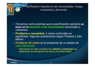 Planificación basada en las necesidades: riesgo,
                                necesidad y demanda.




       Tomamos como premisa que la planificación sanitaria se
       basa en la atención a las necesidades personales y
                         ó
       colectivas.
       Problema y necesidad a veces confunden su
                     necesidad,
       significado. Algunas aclaraciones según Pineault y San
       Martín:
       Problema de salud es la presencia de un estado de
       salud deficiente.
             Intervienen en este concepto los valores y creencias que
             determinan la concepción de salud y de enfermedad.



23/03/2011                                10
 