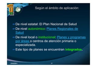 Según el ámbito de aplicación:




       De nivel estatal: El Plan Nacional de Salud
       De nivel autonómico: Planes Regionales de
       Salud
       De nivel local o institucional: Planes y programas
       por áreas o centros de atención primaria o
       especializada.
       Este tipo de planes se encuentran integrados
                                            integrados.



23/03/2011                      17
 