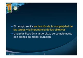 El tiempo se fija en función de la complejidad de
       las tareas y l i
       l t          la importancia d l objetivos.
                             t   i de los bj ti
       Una planificación a largo plazo se complementa
       con planes de menor duración.




23/03/2011                     19
 