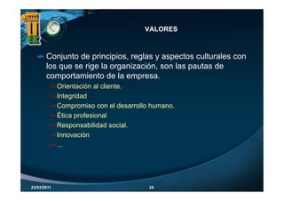 VALORES



       Conjunto de principios, reglas y aspectos culturales con
                     principios
       los que se rige la organización, son las pautas de
       comportamiento de la empresa.
             Orientación al cliente.
             Integridad
             Compromiso con el desarrollo humano.
             Ética profesional
             R          bilid d    i l
             Responsabilidad social.
             Innovación
             ...




23/03/2011                               24
 