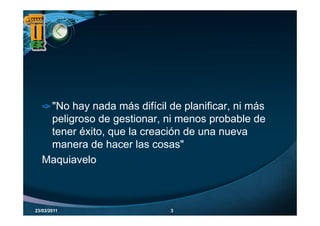 "No hay nada más difícil de planificar, ni más
    peligroso de gestionar, ni menos probable de
    tener éxito, que la creación de una nueva
    manera de hacer las cosas"
     q
   Maquiavelo



23/03/2011                    3
 