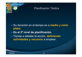 Planificación Táctica




       Su duración en el tiempo es a medio y corto
       plazo.
       plazo
       Es el 2º nivel de planificación
       Tiende a detallar la acción, definiendo
       actividades y recursos a emplear.



23/03/2011                    36
 