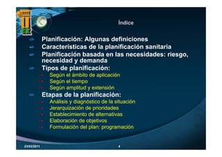 Índice


             Planificación: Algunas definiciones
             Características de la planificación sanitaria
             Planificación basada en las necesidades: riesgo,
             necesidad y demanda
             Tipos de planificación:
               Según el ámbito de aplicación
               Según el tiempo
               Según amplitud y extensión
             Etapas de la planificación:
               Análisis y diagnóstico de la situación
               Jerarquización de prioridades
               Establecimiento de alternativas
               Elaboración de objetivos
               Formulación del plan: programación


23/03/2011                                   4
 