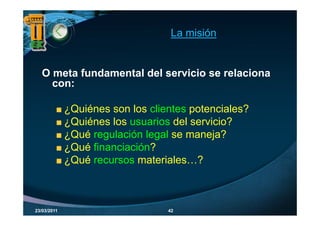 La misión


   O meta fundamental del servicio se relaciona
     con:

             ¿
             ¿Quiénes son los clientes potenciales?
                                       p
             ¿Quiénes los usuarios del servicio?
             ¿Qué regulación legal se maneja?
             ¿       g         g            j
             ¿Qué financiación?
             ¿
             ¿Qué recursos materiales…?



23/03/2011                        42
 