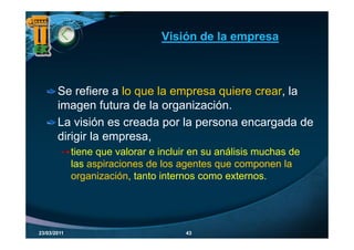 Visión de la empresa



       Se refiere a lo que la empresa q
                       q        p     quiere crear, la
                                                  ,
       imagen futura de la organización.
       La visión es creada por la persona encargada de
       dirigir la empresa,
             tiene que valorar e incluir en su análisis muchas de
             las aspiraciones de los agentes que componen la
             organización, tanto internos como externos.




23/03/2011                             43
 