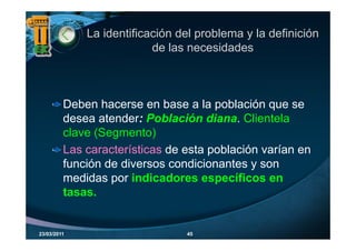 La identificación del problema y la definición
                          de las necesidades



         Deben hacerse en base a la población que se
         desea atender: Población diana. Clientela
         clave (Segmento)
         Las características de esta población varían en
                                     p
         función de diversos condicionantes y son
         medidas por indicadores específicos en
                  p                    p
         tasas.


23/03/2011                      45
 