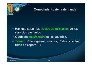 Conocimiento de la demanda




       Hay que saber los niveles de utilización de los
       servicios sanitarios
       Grado de satisfacción de los usuarios.
       Tasas : nº de ingresos, causas, nº de consultas,
       listas de espera…)



23/03/2011                     46
 
