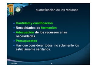 cuantificación de los recursos



       Cantidad y cualificación
       Necesidades de formación
       Adecuación de los recursos a las
       necesidades
       Presupuestos
       Hay que considerar todos, no solamente los
       estrictamente sanitarios.
                     sanitarios



23/03/2011                    47
 