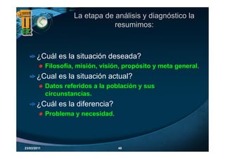 La etapa de análisis y diagnóstico la
                                  resumimos:



       ¿Cuál es la situación deseada?
             Filosofía, misión, visión, propósito y meta general.
       ¿
       ¿Cual es la situación actual?
             Datos referidos a la población y sus
             circunstancias.
       ¿Cuál es la diferencia?
             Problema y necesidad.




23/03/2011                           48
 