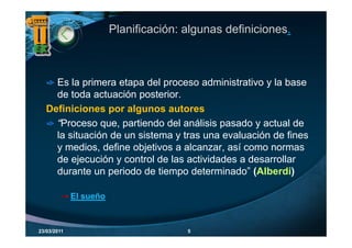 Planificación: algunas definiciones.



     Es la primera etapa del proceso administrativo y la base
     de toda actuación posterior
                        posterior.
   Definiciones por algunos autores
     “Proceso que partiendo del análisis pasado y actual de
      Proceso que,
     la situación de un sistema y tras una evaluación de fines
     y medios, define objetivos a alcanzar, así como normas
                         j
     de ejecución y control de las actividades a desarrollar
     durante un periodo de tiempo determinado” (Alberdi)

             El sueño



23/03/2011                             5
 