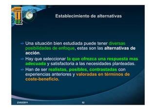 Establecimiento de alternativas




       Una situación bien estudiada puede tener diversas
       posibilidades de enfoque, estas son las alternativas de
       acción.
       Hay que seleccionar la que ofrezca una respuesta mas
       adecuada y satisfactoria a las necesidades planteadas.
       Han de ser realistas, posibles, contrastadas con
       experiencias anteriores y valoradas en términos de
       coste beneficio.
       coste-beneficio.




23/03/2011                        52
 