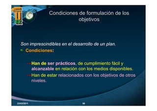 Condiciones de formulación de los
                                 objetivos
                                  bj ti



   Son i
   S imprescindibles en el d
             i dibl      l desarrollo d un plan.
                                  ll de     l
     Condiciones:

             Han de ser prácticos, de cumplimiento fácil y
             alcanzable en relación con los medios disponibles.
                                                    disponibles
             Han de estar relacionados con los objetivos de otros
             niveles.
             niveles



23/03/2011                            56
 