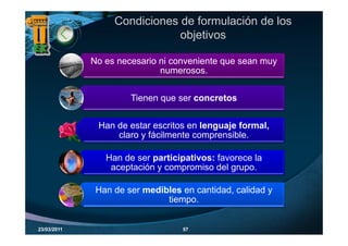 Condiciones de formulación de los
                              objetivos
                                j

             No es necesario ni conveniente que sean muy
                             numerosos.


                      Tienen que ser concretos
                      Ti                   t


              Han de t
              H d estar escritos en l
                                it     lenguaje formal,
                                             j f     l
                  claro y fácilmente comprensible.

                Han de ser participativos: favorece la
                 aceptación y compromiso del grupo.

              Han de ser medibles en cantidad, calidad y
                              tiempo.


23/03/2011                        57
 