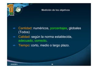 Medición de los objetivos
                                              j




             Cantidad: numéricos, porcentajes, globales
             (Todos)
             Calidad: según la norma establecida,
             adecuado, correcto.
             Tiempo: corto, medio o largo plazo.




23/03/2011                          58
 
