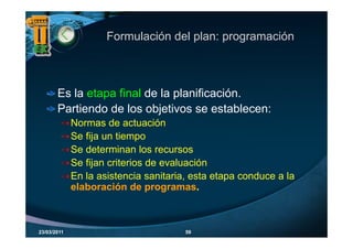 Formulación del plan: programación



       Es la etapa final de la planificación.
       Partiendo de los objetivos se establecen:
             Normas de actuación
             Se fija un tiempo
             Se determinan los recursos
             Se fijan criterios de evaluación
             En la asistencia sanitaria, esta etapa conduce a la
                                                 p
             elaboración de programas
                                programas.



23/03/2011                             59
 