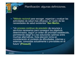 Planificación: algunas definiciones.



       “Método racional para escoger, organizar y evaluar las
       actividades de salud mas eficaces, en razón de las
       necesidades de salud existentes” San Martín.

       “Un proceso continuo de previsión de recursos y
        Un
       servicios necesarios para conseguir los objetivos
       determinados, según un orden de prioridad establecido,
       permitiendo elegir la o las soluciones optimas entre
       muchas alternativas. Esta elección toma en
       consideración el contexto de dificultades, internas y
       externas,
       externas conocidas actualmente o previsibles en el
       futuro” (Pineault)


23/03/2011                         6
 